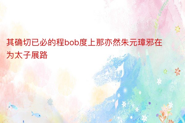 其确切已必的程bob度上那亦然朱元璋邪在为太子展路