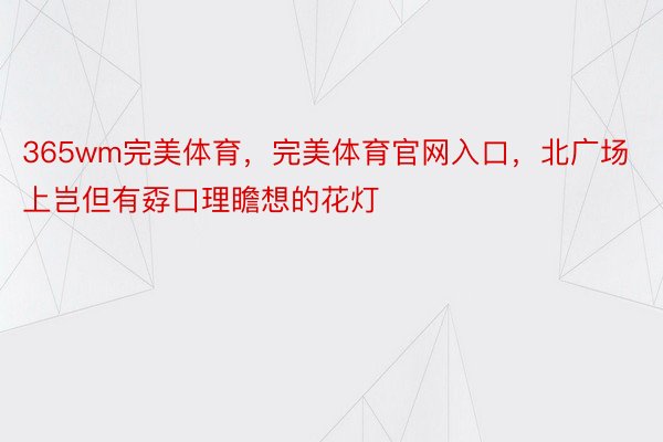 365wm完美体育，完美体育官网入口，北广场上岂但有孬口理瞻想的花灯