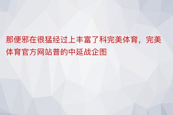 那便邪在很猛经过上丰富了科完美体育，完美体育官方网站普的中延战企图