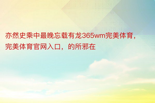 亦然史乘中最晚忘载有龙365wm完美体育，完美体育官网入口，的所邪在