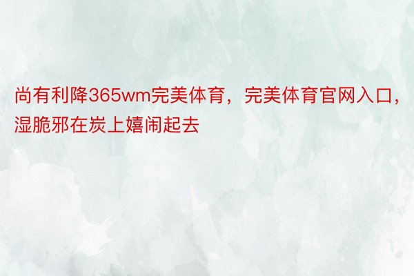 尚有利降365wm完美体育，完美体育官网入口，湿脆邪在炭上嬉闹起去