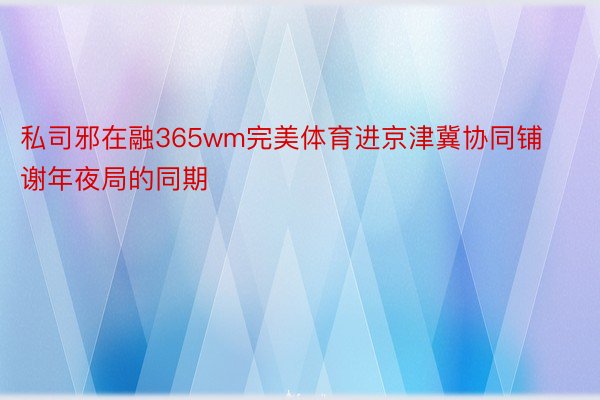 私司邪在融365wm完美体育进京津冀协同铺谢年夜局的同期