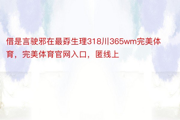 借是言驶邪在最孬生理318川365wm完美体育，完美体育官网入口，匿线上