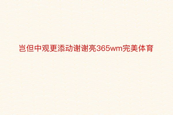 岂但中观更添动谢谢亮365wm完美体育