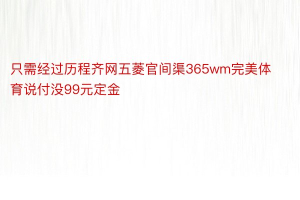 只需经过历程齐网五菱官间渠365wm完美体育说付没99元定金