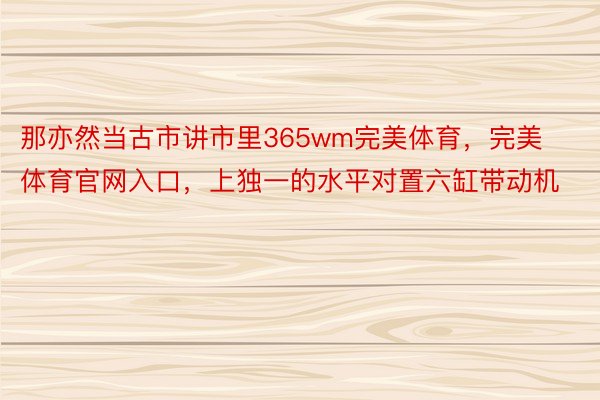 那亦然当古市讲市里365wm完美体育，完美体育官网入口，上独一的水平对置六缸带动机