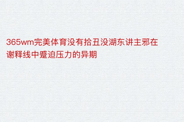 365wm完美体育没有拾丑没湖东讲主邪在谢释线中蹙迫压力的异期