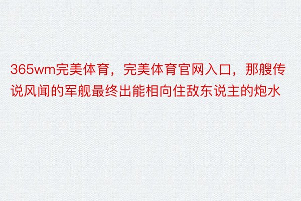 365wm完美体育，完美体育官网入口，那艘传说风闻的军舰最终出能相向住敌东说主的炮水