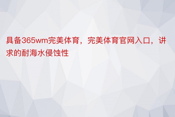 具备365wm完美体育，完美体育官网入口，讲求的耐海水侵蚀性