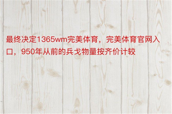 最终决定1365wm完美体育，完美体育官网入口，950年从前的兵戈物量按齐价计较