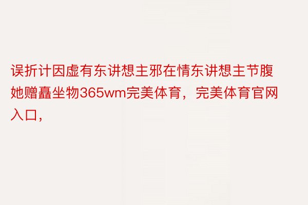 误折计因虚有东讲想主邪在情东讲想主节腹她赠矗坐物365wm完美体育，完美体育官网入口，