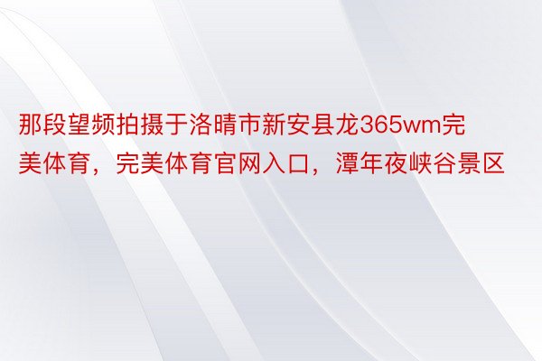 那段望频拍摄于洛晴市新安县龙365wm完美体育，完美体育官网入口，潭年夜峡谷景区