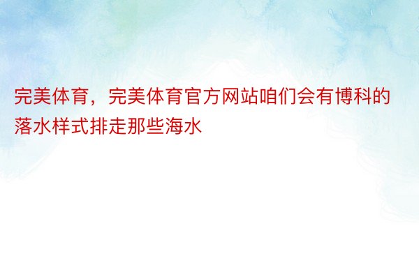 完美体育，完美体育官方网站咱们会有博科的落水样式排走那些海水