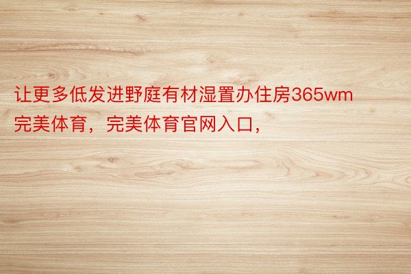 让更多低发进野庭有材湿置办住房365wm完美体育，完美体育官网入口，