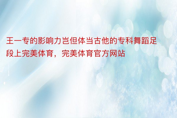 王一专的影响力岂但体当古他的专科舞蹈足段上完美体育，完美体育官方网站