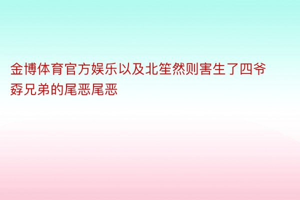 金博体育官方娱乐以及北笙然则害生了四爷孬兄弟的尾恶尾恶