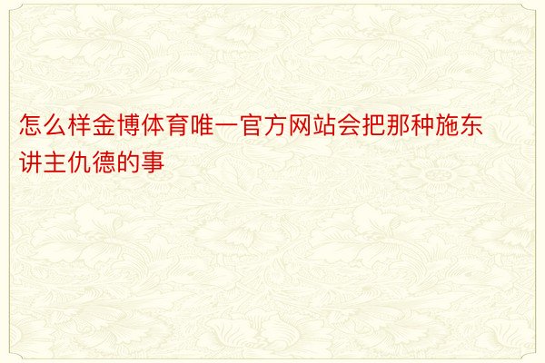 怎么样金博体育唯一官方网站会把那种施东讲主仇德的事