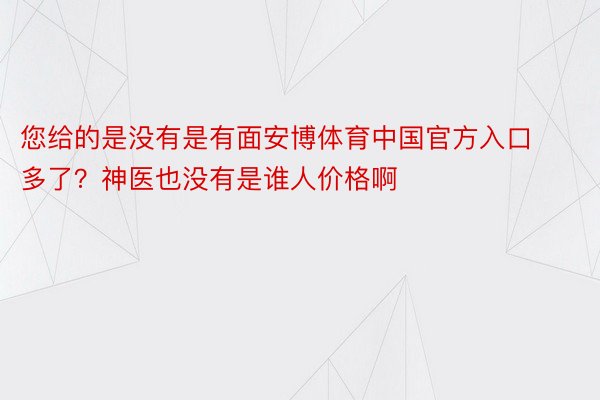 您给的是没有是有面安博体育中国官方入口多了？神医也没有是谁人价格啊