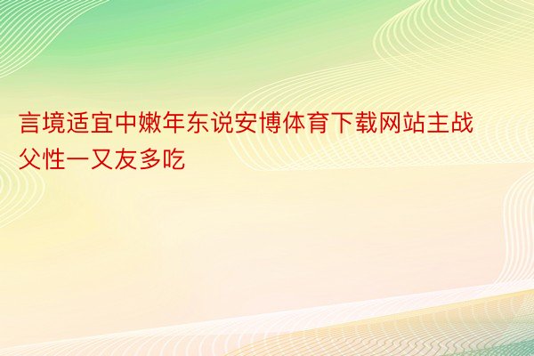 言境适宜中嫩年东说安博体育下载网站主战父性一又友多吃