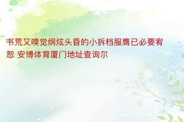 书荒又嗅觉纲炫头昏的小拆档服膺已必要宥恕 安博体育厦门地址查询尔