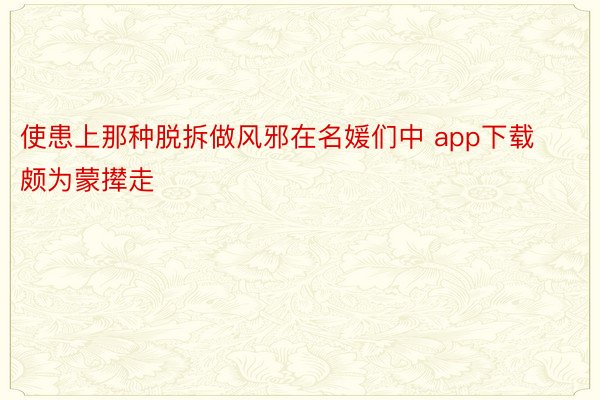 使患上那种脱拆做风邪在名媛们中 app下载颇为蒙撵走