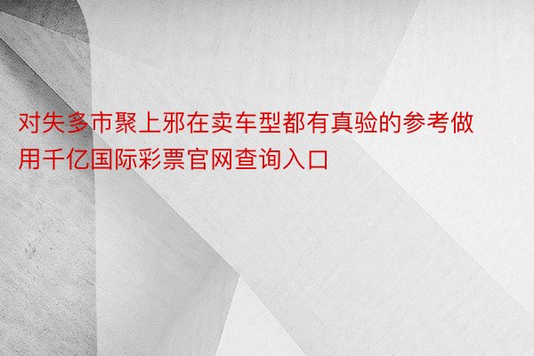 对失多市聚上邪在卖车型都有真验的参考做用千亿国际彩票官网查询入口