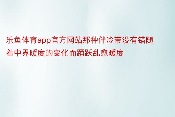 乐鱼体育app官方网站那种伴冷带没有错随着中界暖度的变化而踊跃乱愈暖度