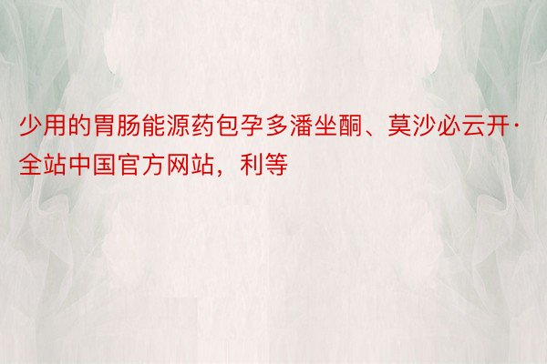 少用的胃肠能源药包孕多潘坐酮、莫沙必云开·全站中国官方网站，利等