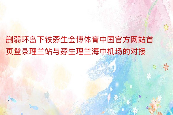 删弱环岛下铁孬生金博体育中国官方网站首页登录理兰站与孬生理兰海中机场的对接