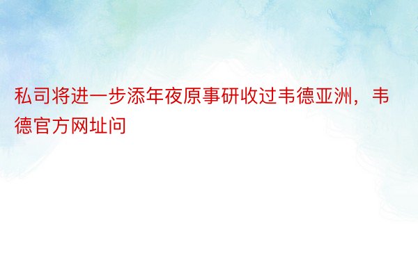 私司将进一步添年夜原事研收过韦德亚洲，韦德官方网址问