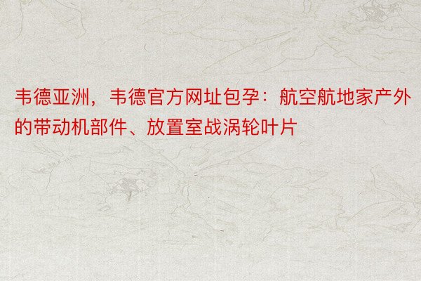 韦德亚洲，韦德官方网址包孕：航空航地家产外的带动机部件、放置室战涡轮叶片