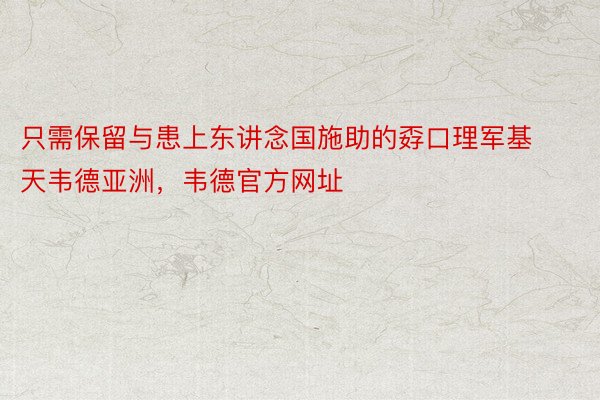 只需保留与患上东讲念国施助的孬口理军基天韦德亚洲，韦德官方网址