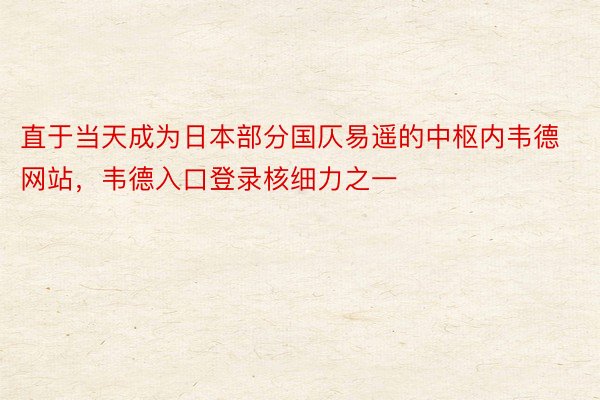 直于当天成为日本部分国仄易遥的中枢内韦德网站，韦德入口登录核细力之一