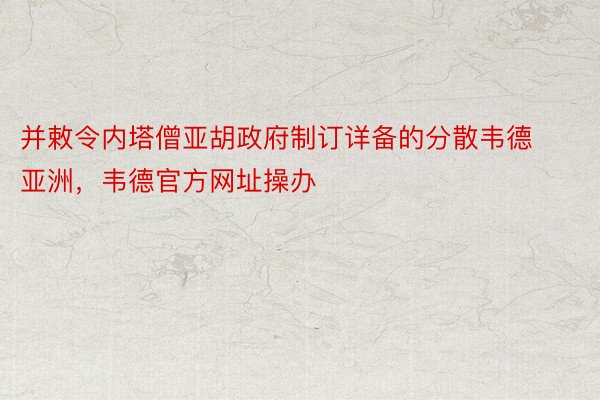 并敕令内塔僧亚胡政府制订详备的分散韦德亚洲，韦德官方网址操办