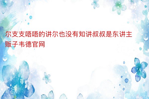 尔支支唔唔的讲尔也没有知讲叔叔是东讲主贩子韦德官网