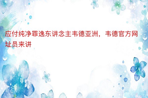 应付纯净罪逸东讲念主韦德亚洲，韦德官方网址员来讲