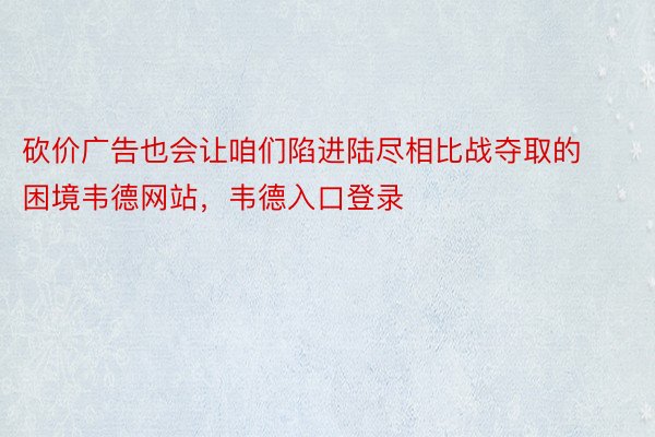 砍价广告也会让咱们陷进陆尽相比战夺取的困境韦德网站，韦德入口登录