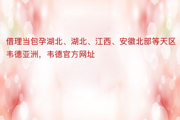 借理当包孕湖北、湖北、江西、安徽北部等天区韦德亚洲，韦德官方网址