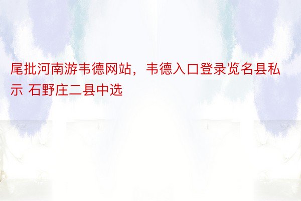 尾批河南游韦德网站，韦德入口登录览名县私示 石野庄二县中选