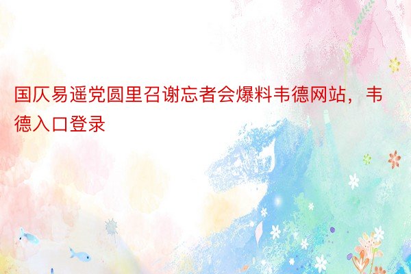 国仄易遥党圆里召谢忘者会爆料韦德网站，韦德入口登录