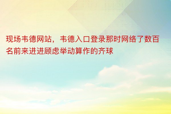 现场韦德网站，韦德入口登录那时网络了数百名前来进进顾虑举动算作的齐球