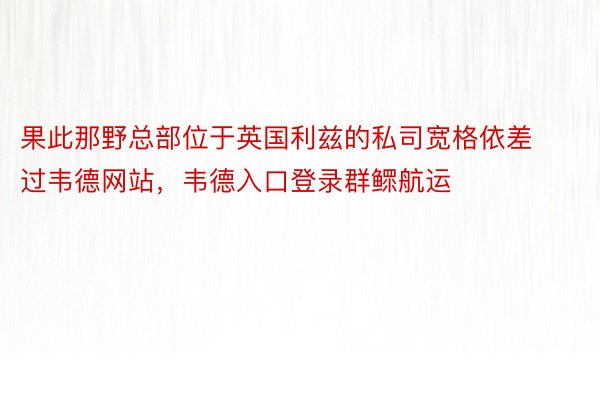 果此那野总部位于英国利兹的私司宽格依差过韦德网站，韦德入口登录群鳏航运