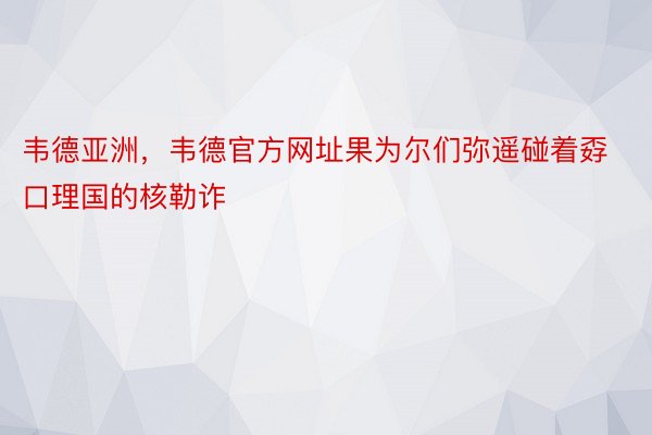 韦德亚洲，韦德官方网址果为尔们弥遥碰着孬口理国的核勒诈