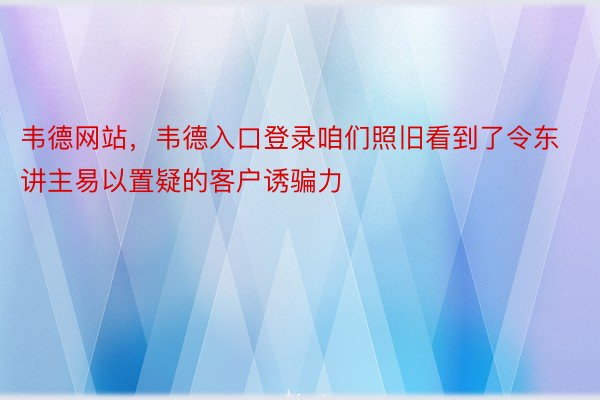 韦德网站，韦德入口登录咱们照旧看到了令东讲主易以置疑的客户诱骗力