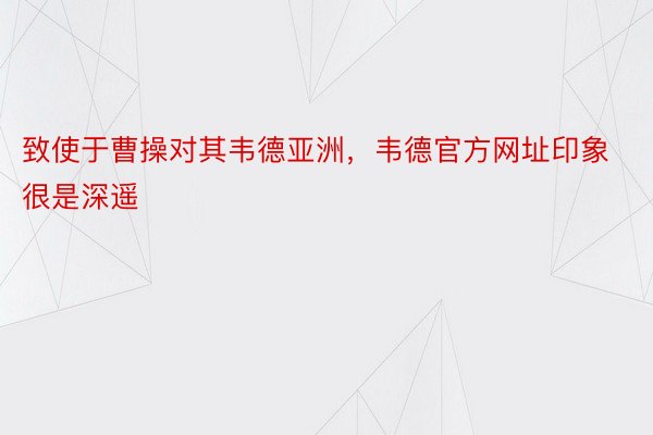 致使于曹操对其韦德亚洲，韦德官方网址印象很是深遥