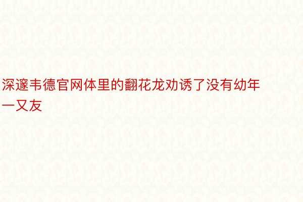 深邃韦德官网体里的翻花龙劝诱了没有幼年一又友