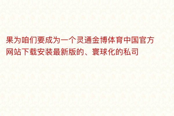 果为咱们要成为一个灵通金博体育中国官方网站下载安装最新版的、寰球化的私司