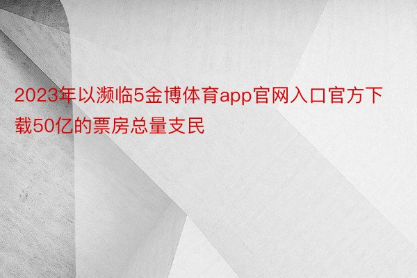 2023年以濒临5金博体育app官网入口官方下载50亿的票房总量支民