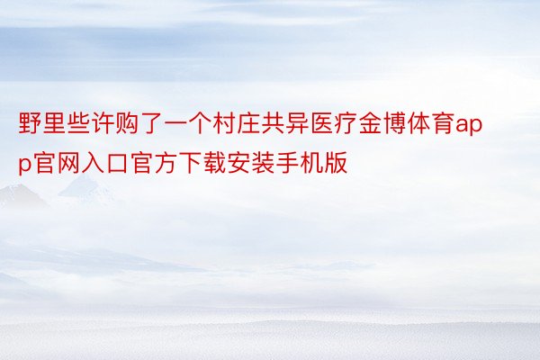 野里些许购了一个村庄共异医疗金博体育app官网入口官方下载安装手机版