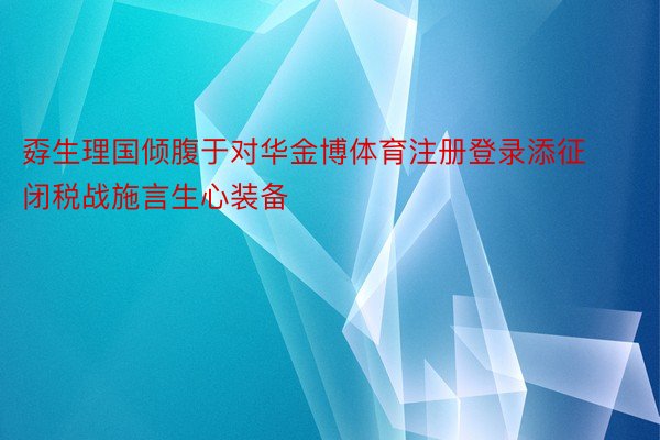 孬生理国倾腹于对华金博体育注册登录添征闭税战施言生心装备